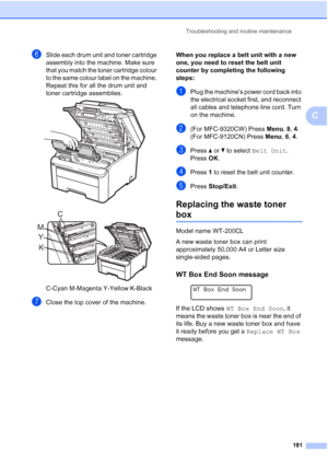 Page 193
Troubleshooting and routine maintenance181
C
fSlide each drum unit and toner cartridge 
assembly into the machine. Make sure 
that you match the toner cartridge colour 
to the same colour label on the machine. 
Repeat this for all the drum unit and 
toner cartridge assemblies.
 
 
C-Cyan M-Magenta Y-Yellow K-Black
gClose the top cover of the machine. When you replace a belt unit with a new 
one, you need to reset the belt unit 
counter by completing the following 
steps:
C
aPlug the machine’s power cord...