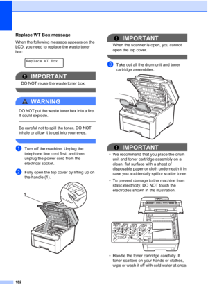 Page 194
182
Replace WT Box messageC
When the following message appears on the 
LCD, you need to replace the waste toner 
box:
 
Replace WT Box
IMPORTANT
DO NOT reuse the waste toner box.
 
WARNING 
DO NOT put the waste toner box into a fire. 
It could explode.
  
Be careful not to spill the toner. DO NOT 
inhale or allow it to get into your eyes.
 
aTurn off the machine. Unplug the 
telephone line cord first, and then 
unplug the power cord from the 
electrical socket.
bFully open the top cover by lifting up on...