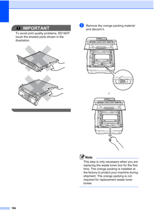 Page 196
184
IMPORTANT
To avoid print quality problems, DO NOT 
touch the shaded parts shown in the 
illustration.
 
 
 
eRemove the orange packing material 
and discard it.
Note
This step is only necessary when you are 
replacing the waste toner box for the first 
time. The orange packing is installed at 
the factory to protect your machine during 
shipment. The orange packing is not 
required for replacement waste toner 
boxes.
 
 
h
 
 