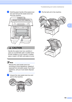 Page 197
Troubleshooting and routine maintenance185
C
fHold the green handle of the waste toner 
box and remove the waste toner box 
from the machine.
 
CAUTION 
Handle the waste toner box carefully in 
case you accidentally spill or scatter toner. 
If toner scatters on your hands or clothes, 
wipe or wash it off with cold water at once.
 
Note
Discard the used waste toner box 
according to local regulations, keeping it 
separate from domestic waste. If you have 
questions, call your local waste disposal...