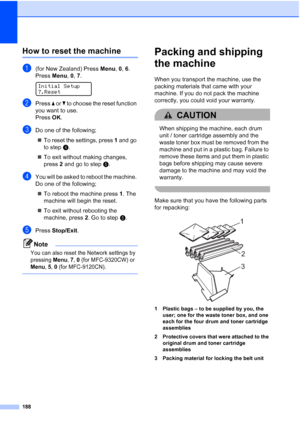 Page 200
188
How to reset the machineC
a(for New Zealand) Press Menu, 0, 6.
Press  Menu, 0, 7.
 
Initial Setup
7.Reset
bPress  a or  b to choose the reset function 
you want to use.
Press  OK.
cDo one of the following;
„ To reset the settings, press  1 and go 
to step d.
„ To exit without making changes, 
press  2 and go to step e.
dYou will be asked to reboot the machine. 
Do one of the following;
„ To reboot the machine press  1. The 
machine will begin the reset.
„ To exit without rebooting the 
machine,...