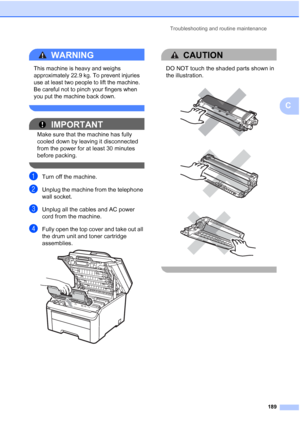 Page 201
Troubleshooting and routine maintenance189
C
WARNING 
This machine is heavy and weighs 
approximately 22.9 kg. To prevent injuries 
use at least two people to lift the machine. 
Be careful not to pinch your fingers when 
you put the machine back down.
 
IMPORTANT
Make sure that the machine has fully 
cooled down by leaving it disconnected 
from the power for at least 30 minutes 
before packing.
 
aTurn off the machine.
bUnplug the machine from the telephone 
wall socket.
cUnplug all the cables and AC...