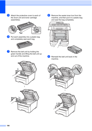 Page 202
190
eAttach the protective cover to each of 
the drum unit and toner cartridge 
assemblies.
 
fPut each assembly into a plastic bag 
and completely seal each bag.
 
gRemove the belt unit by holding the 
green handle and lifting the belt unit up 
and out of the machine.
hRemove the waste toner box from the 
machine, and then put it in a plastic bag 
and seal the bag completely.
 
iReinstall the belt unit back in the 
machine.
 
h
 
 
h
 
 