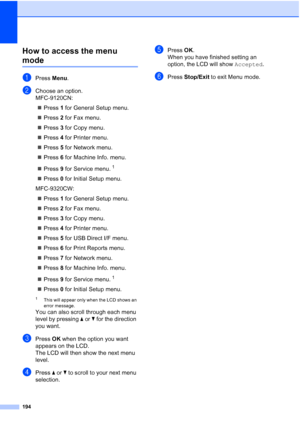 Page 206
194
How to access the menu 
modeD
aPress Menu.
bChoose an option.
MFC-9120CN:
„ Press  1 for General Setup menu.
„ Press  2 for Fax menu.
„ Press  3 for Copy menu.
„ Press  4 for Printer menu.
„ Press  5 for Network menu.
„ Press  6 for Machine Info. menu.
„ Press  9 for Service menu.
1
„ Press  0 for Initial Setup menu.
MFC-9320CW:
„ Press  1 for General Setup menu.
„ Press  2 for Fax menu.
„ Press  3 for Copy menu.
„ Press  4 for Printer menu.
„ Press  5 for USB Direct I/F menu.
„ Press  6 for Print...