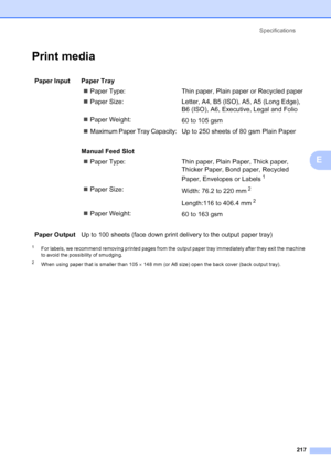 Page 229
Specifications217
E
Print mediaE
1For labels, we recommend removing printed pages from the output paper tray immediately after they exit the machine 
to avoid the possibility of smudging.
2When using paper that is smaller than 105  × 148 mm (or A6 size) open the back cover (back output tray).
Paper Input  Paper Tray
„Paper Type: Thin paper, Plai n paper or Recycled paper
„ Paper Size: Letter, A4, B5 (ISO), A5, A5 (Long Edge), 
B6 (ISO), A6, Executive, Legal and Folio
„ Paper Weight:
60 to 105 gsm
„...