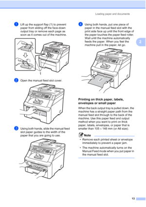 Page 25
Loading paper and documents13
2
aLift up the support flap (1) to prevent 
paper from sliding off the face-down 
output tray or remove each page as 
soon as it comes out of the machine.
 
bOpen the manual feed slot cover. 
cUsing both hands, slide the manual feed 
slot paper guides to the width of the 
paper that you are going to use.
 
dUsing both hands, put one piece of 
paper in the manual feed slot with the 
print side face up until the front edge of 
the paper touches the paper feed roller. 
Wait...