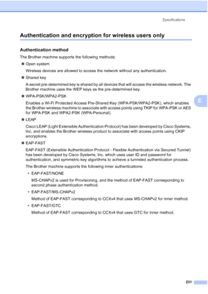 Page 243
Specifications231
E
Authentication and encryption for wireless users onlyE
Authentication methodE
The Brother machine supports the following methods:„ Open system
Wireless devices are allowed to access the network without any authentication.
„ Shared key
A secret pre-determined key is shared by all devices that will access the wireless network. The 
Brother machine uses the WEP keys as the pre-determined key.
„ WPA-PSK/WPA2-PSK
Enables a Wi-Fi Protected Access Pre-Shared Key (WPA-PSK/WPA2-PSK), which...