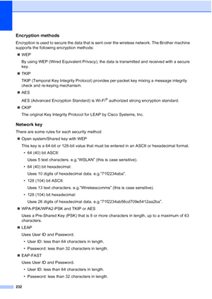 Page 244
232
Encryption methodsE
Encryption is used to secure the data that is sent over the wireless network. The Brother machine 
supports the following encryption methods:„ WEP
By using WEP (Wired Equivalent Privacy), the data is transmitted and received with a secure 
key.
„ TKIP
TKIP (Temporal Key Integrity Protocol) provides per-packet key mixing a message integrity 
check and re-keying mechanism.
„ AES
AES (Advanced Encryption Standard) is Wi-Fi
® authorized strong encryption standard.
„ CKIP
The original...