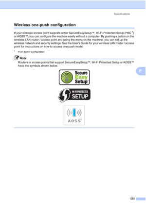 Page 245
Specifications233
E
Wireless one-push configurationE
If your wireless access point supports either SecureEasySetup™, Wi-Fi Protected Setup (PBC1) 
or AOSS™, you can configure the machine easily without a computer. By pushing a button on the 
wireless LAN router / access point and using the menu on the machine, you can set up the 
wireless network and security settings. See the User’s Guide for your wireless LAN router / access 
point for instructions on how to access one-push mode.
1Push Button...