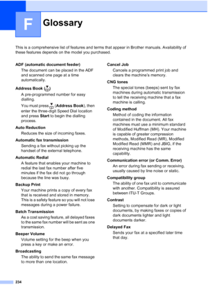 Page 246
234
F
This is a comprehensive list of features and terms that appear in Brother manuals. Availability of 
these features depends on the model you purchased.
GlossaryF
ADF (automatic document feeder)The document can be placed in the ADF 
and scanned one page at a time 
automatically.
Address Book ( ) A pre-programmed number for easy 
dialling. 
You must press  ( Address Book), then 
enter the three-digit Speed Dial location 
and press  Start to begin the dialling 
process.
Auto Reduction Reduces the size...