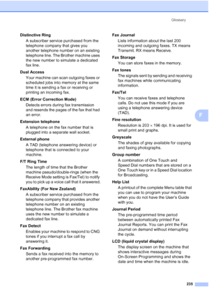 Page 247
Glossary235
F
Distinctive RingA subscriber service purchased from the 
telephone company that gives you 
another telephone number on an existing 
telephone line. The Brother machine uses 
the new number to simulate a dedicated 
fax line.
Dual Access Your machine can scan outgoing faxes or 
scheduled jobs into memory at the same 
time it is sending a fax or receiving or 
printing an incoming fax.
ECM (Error Correction Mode) Detects errors during fax transmission 
and resends the pages of the fax that had...