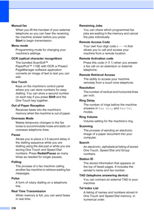 Page 248
236
Manual faxWhen you lift the handset of your external 
telephone so you can hear the receiving 
fax machine answer before you press 
Start  to begin transmission.
Menu mode Programming mode for changing your 
machine’s settings.
OCR (optical character recognition) The bundled ScanSoft™ 
PaperPort™ 11SE with OCR or Presto! 
PageManager software application 
converts an image of text to text you can 
edit.
One Touch Keys on the machine’s control panel 
where you can store numbers for easy 
dialling....