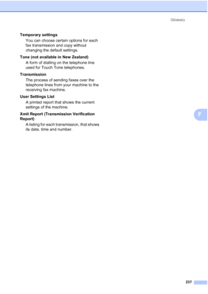 Page 249
Glossary237
F
Temporary settingsYou can choose certain options for each 
fax transmission and copy without 
changing the default settings.
Tone (not available in New Zealand) A form of dialling on the telephone line 
used for Touch Tone telephones.
Transmission The process of sending faxes over the 
telephone lines from your machine to the 
receiving fax machine.
User Settings List A printed report that shows the current 
settings of the machine.
Xmit Report (Transmission Verification 
Report) A listing...