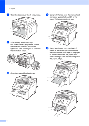 Page 26
Chapter 2
14
aOpen the back cover (back output tray). 
b
Pull down the two grey levers, one on 
the left-hand side and one on the 
right-hand side, toward you as shown in 
the illustration below.
 
cOpen the manual feed slot cover. 
dUsing both hands, slide the manual feed 
slot paper guides to the width of the 
paper that you are going to use.
 
eUsing both hands, put one sheet of 
paper or one envelope in the manual 
feed slot until the front edge of the paper 
or envelope touches the paper feed...