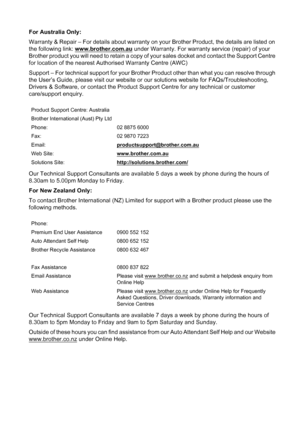 Page 255
For Australia Only:
Warranty & Repair – For details about warranty on your Brother Product, the details are listed on 
the following link: www.brother.com.au
 under Warranty. For warranty service (repair) of your 
Brother product you will need to retain a copy of your sales docket and contact the Support Centre 
for location of the nearest Authorised Warranty Centre (AWC)
Support – For technical support for your Brother Product other than what you can resolve through 
the User’s Guide, please visit our...