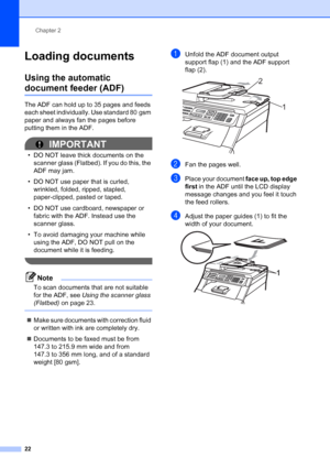 Page 34
Chapter 2
22
Loading documents2
Using the automatic 
document feeder (ADF)2
The ADF can hold up to 35 pages and feeds 
each sheet individually. Use standard 80 gsm 
paper and always fan the pages before 
putting them in the ADF.
IMPORTANT
• DO NOT leave thick documents on the  scanner glass (Flatbed). If you do this, the 
ADF may jam.
• DO NOT use paper that is curled,  wrinkled, folded, ripped, stapled, 
paper-clipped, pasted or taped.
• DO NOT use cardboard, newspaper or  fabric with the ADF. Instead...