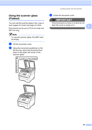 Page 35
Loading paper and documents23
2
Using the scanner glass 
(Flatbed)2
You can use the scanner glass to fax, copy or 
scan pages of a book one page at a time.
Documents can be up to 215.9 mm wide and 
297 mm long.
Note
To use the scanner glass, the ADF must 
be empty.
 
aLift the document cover.
bUsing the document guidelines on the 
left and top, place the document face 
down in the upper left corner of the 
scanner glass.
 
 
cClose the document cover.
IMPORTANT
If the document is a book or is thick do...
