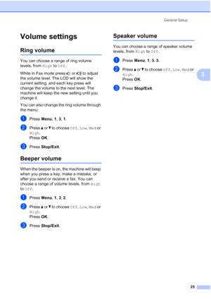 Page 37
General Setup25
3
Volume settings3
Ring volume3
You can choose a range of ring volume 
levels, from High to Off .
While in Fax mode press   or   to adjust 
the volume level. The LCD will show the 
current setting, and each key press will 
change the volume to the next level. The 
machine will keep the new setting until you 
change it.
You can also change the ring volume through 
the menu:
aPress  Menu, 1, 3,  1.
bPress  a or  b to choose  Off, Low , Med  or 
High .
Press  OK.
cPress  Stop/Exit .
Beeper...