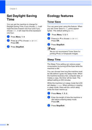 Page 38
Chapter 3
26
Set Daylight Saving 
Time
3
You can set the machine to change for 
Daylight Saving Time. If you choose  On, it will 
reset the time forward one hour and if you 
choose  Off, it will reset the time backward 
one hour.
aPress  Menu, 1, 4.
bPress  a or  b to choose  On or  Off .
Press  OK.
cPress  Stop/Exit .
Ecology features3
Toner Save3
You can save toner using this feature. When 
you set Toner Save to  On, prints appear 
lighter. The default setting is  Off.
a Press  Menu, 1,  5, 1.
bPress...