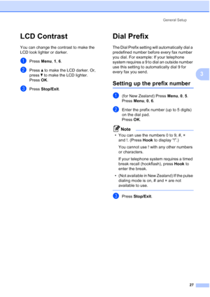 Page 39
General Setup27
3
LCD Contrast3
You can change the contrast to make the 
LCD look lighter or darker.
aPress Menu, 1, 6.
bPress  a to make the LCD darker. Or, 
press  b to make the LCD lighter.
Press  OK.
cPress  Stop/Exit .
Dial Prefix3
The Dial Prefix setting will automatically dial a 
predefined number before every fax number 
you dial. For example: If your telephone 
system requires a 9 to dial an outside number 
use this setting to automatically dial 9 for 
every fax you send.
Setting up the prefix...