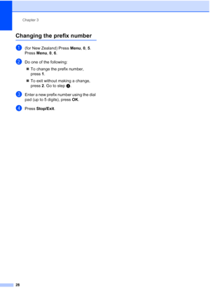 Page 40
Chapter 3
28
Changing the prefix number3
a(for New Zealand) Press  Menu, 0, 5.
Press  Menu, 0, 6.
bDo one of the following:
„ To change the prefix number, 
press 1.
„ To exit without making a change, 
press  2. Go to step d.
cEnter a new prefix number using the dial 
pad (up to 5 digits), press  OK.
dPress  Stop/Exit .
 