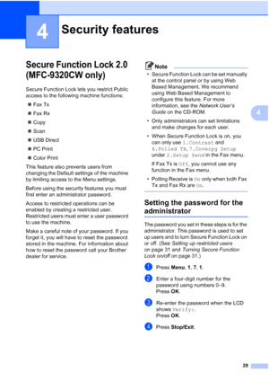 Page 41
29
4
4
Secure Function Lock 2.0 
(MFC-9320CW only)
4
Secure Function Lock lets you restrict Public 
access to the following machine functions:„ Fax Tx
„ Fax Rx
„ Copy
„ Scan
„ USB Direct
„ PC Print
„ Color Print
This feature also prevents users from 
changing the Default settings of the machine 
by limiting access to the Menu settings.
Before using the security features you must 
first enter an administrator password.
Access to restricted operations can be 
enabled by creating a restricted user....