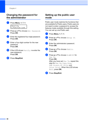 Page 42
Chapter 4
30
Changing the password for 
the administrator4
aPress  Menu, 1, 7, 1 . 
Security
1.Function Lock
bPress  a or  b to choose  Set Password .
Press OK.
cEnter the registered four-digit password.
Press OK.
dEnter a four-digit number for the new 
password.
Press OK.
eIf the LCD shows  Verify: re-enter the 
new password.
Press OK.
fPress  Stop/Exit .
Setting up the public user 
mode4
Public user mode restricts the functions that 
are available for Public users. Public users do 
not need to enter a...