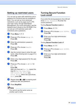 Page 43
Security features31
4
Setting up restricted users4
You can set up users with restrictions and a 
password for functions that are available to 
them. You can set up more advanced 
restrictions, such as by page count or PC 
user login name, through Web Based 
Management. (For more information, see the 
Network User’s Guide  on the CD-ROM.) You 
can set up to 25 restricted users with 
restrictions and a password.
aPress  Menu, 1, 7,  1.
bPress  a or  b to choose  Setup ID.
Press OK.
cEnter the...