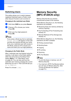 Page 44
Chapter 4
32
Switching Users4
This setting allows you to switch between 
registered restricted users or Public mode 
when Secure Function Lock is turned on.
Changing to the restricted user Mode
aHold down  Shift as you press  Secure.
bPress a or  b to choose your name.
Press  OK.
cEnter your four-digit password.
Press  OK.
Note
If you press a Mode key that is restricted, 
Access Denied  will appear on the LCD 
and then the machine will ask your name. 
If you are a restricted user with access to 
this...