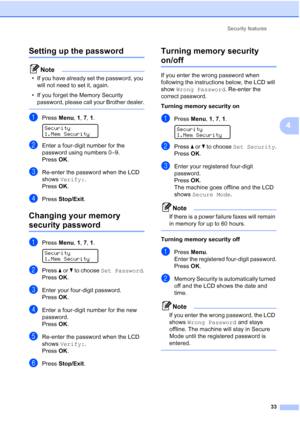 Page 45
Security features33
4
Setting up the password 4
Note
• If you have already set the password, you will not need to set it, again.
• If you forget the Memory Security  password, please call your Brother dealer.
 
aPress  Menu, 1, 7,  1. 
Security
1.Mem Security
bEnter a four-digit number for the 
password using numbers 0–9.
Press OK.
cRe-enter the password when the LCD 
shows  Verify: .
Press OK.
dPress  Stop/Exit .
Changing your memory 
security password4
aPress Menu, 1, 7,  1. 
Security
1.Mem Security...