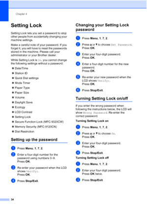 Page 46
Chapter 4
34
Setting Lock4
Setting Lock lets you set a password to stop 
other people from accidentally changing your 
machine settings.
Make a careful note of your password. If you 
forget it, you will have to reset the passwords 
stored in the machine. Please call your 
administrator or your Brother dealer.
While Setting Lock is  On, you cannot change 
the following settings without a password:
„ Date/Time
„ Station ID
„ Quick Dial settings
„ Mode Timer
„ Paper Type
„ Paper Size
„ Volume
„ Daylight...