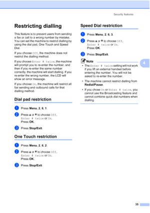 Page 47
Security features35
4
Restricting dialling4
This feature is to prevent users from sending 
a fax or call to a wrong number by mistake. 
You can set the machine to restrict dialling by 
using the dial pad, One Touch and Speed 
Dial.
If you choose Off, the machine does not 
restrict the dialling method.
If you choose  Enter # twice , the machine 
will prompt you to re-enter the number, and 
then if you re-enter the same number 
correctly, the machine will start dialling. If you 
re-enter the wrong number,...