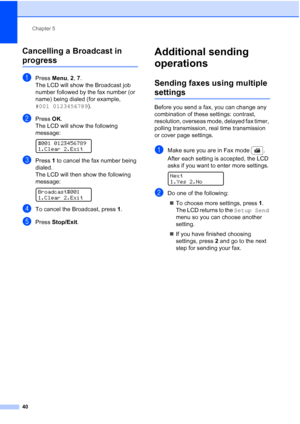 Page 52
Chapter 5
40
Cancelling a Broadcast in 
progress5
aPress  Menu, 2, 7.
The LCD will show the Broadcast job 
number followed by the fax number (or 
name) being dialed (for example, 
#001 0123456789 ).
bPress OK.
The LCD will show the following 
message:
 
#001 0123456789
1.Clear 2.Exit
cPress  1 to cancel the fax number being 
dialed.
The LCD will then show the following 
message:
 
Broadcast#001
1.Clear 2.Exit
dTo cancel the Broadcast, press  1.
ePress  Stop/Exit .
Additional sending 
operations
5...