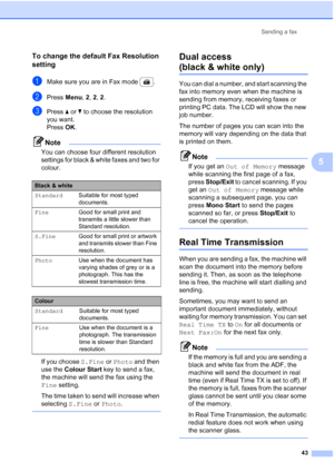 Page 55
Sending a fax43
5
To change the default Fax Resolution 
setting
5
aMake sure you are in Fax mode  .
bPress Menu, 2, 2,  2.
cPress  a or  b to choose the resolution 
you want.
Press  OK.
Note
You can choose four different resolution 
settings for black & white faxes and two for 
colour.
If you choose  S.Fine or Photo  and then 
use the  Colour Start  key to send a fax, 
the machine will send the fax using the 
Fine  setting.
The time taken to send will increase when 
selecting  S.Fine or Photo .
 
Dual...