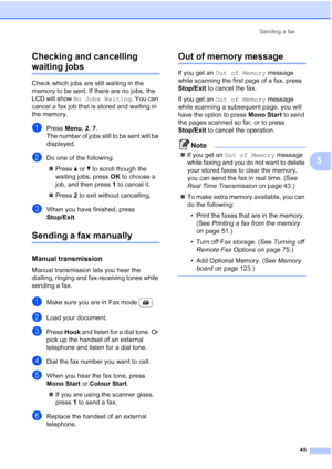 Page 57
Sending a fax45
5
Checking and cancelling 
waiting jobs5
Check which jobs are still waiting in the 
memory to be sent. If there are no jobs, the 
LCD will show 
No Jobs Waiting . You can 
cancel a fax job that is stored and waiting in 
the memory.
aPress  Menu, 2, 7.
The number of jobs still to be sent will be 
displayed.
bDo one of the following:
„ Press  a or  b to scroll though the 
waiting jobs, press  OK to choose a 
job, and then press  1 to cancel it.
„ Press  2 to exit without cancelling.
cWhen...