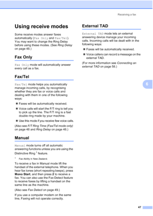 Page 59
Receiving a fax47
6
Using receive modes6
Some receive modes answer faxes 
automatically (Fax Only and Fax/Tel ). 
You may want to change the Ring Delay 
before using these modes. (See  Ring Delay 
on page 48.)
Fax Only6
Fax Only  mode will automatically answer 
every call as a fax.
Fax/Tel6
Fax/Tel  mode helps you automatically 
manage incoming calls, by recognising 
whether they are fax or voice calls and 
dealing with them in one of the following 
ways:
„ Faxes will be automatically received.
„ Voice...