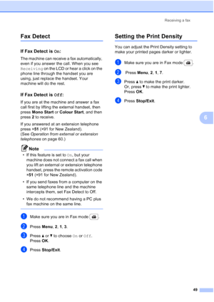 Page 61
Receiving a fax49
6
Fax Detect6
If Fax Detect is On:6
The machine can receive a fax automatically, 
even if you answer the call. When you see 
Receiving  on the LCD or hear a click on the 
phone line through the handset you are 
using, just replace the handset. Your 
machine will do the rest.
If Fax Detect is  Off:6
If you are at the machine and answer a fax 
call first by lifting the external handset, then 
press  Mono Start  or Colour Start , and then 
press  2 to receive.
If you answered at an...