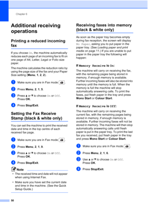 Page 62
Chapter 6
50
Additional receiving 
operations
6
Printing a reduced incoming 
fax6
If you choose  On, the machine automatically 
reduces each page of an incoming fax to fit on 
one page of A4, Letter, Legal or Folio size 
paper.
The machine calculates the reduction ratio by 
using the page size of the fax and your Paper 
Size setting ( Menu, 1, 2 , 2).
aMake sure you are in Fax mode  .
bPress  Menu, 2, 1, 5 . 
cPress  a or  b to choose  On or  Off .
Press OK.
dPress  Stop/Exit .
Setting the Fax Receive...