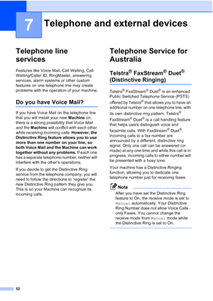 Page 64
52
7
Telephone line 
services
7
Features like Voice Mail, Call Waiting, Call 
Waiting/Caller ID, RingMaster, answering 
services, alarm systems or other custom 
features on one telephone line may create 
problems with the operation of your machine.
Do you have Voice Mail?7
If you have Voice Mail on the telephone line 
that you will install your new Machine on, 
there is a strong possibility  that Voice Mail 
and the  Machine  will conflict with each other 
while receiving incoming calls.  However, the...