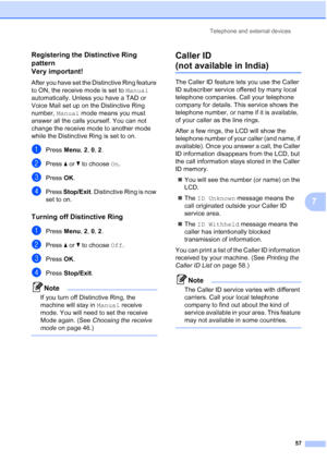 Page 69
Telephone and external devices57
7
Registering the Distinctive Ring 
pattern 
Very important!
7
After you have set the Distinctive Ring feature 
to ON, the receive mode is set to Manual 
automatically. Unless you have a TAD or 
Voice Mail set up on the Distinctive Ring 
number,  Manual mode means you must 
answer all the calls yourself. You can not 
change the receive mode to another mode 
while the Distinctive Ring is set to on.
aPress  Menu, 2, 0,  2.
bPress  a or  b to choose  On.
cPress  OK.
dPress...