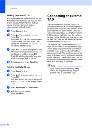 Page 70
Chapter 7
58
Viewing the Caller ID List7
Your machine stores information for the last 
thirty calls in the Caller ID list. You can view 
or print this list. When the thirty-first call 
comes in to the machine, it replaces 
information about the first call.
aPress  Menu, 2, 0, 3 .
bPress  a or  b to choose  Display#.
Press  OK.
The Caller ID of the last call will appear 
on the display. If no ID is stored, the 
beeper will sound and  No Caller ID 
will appear on the display.
cPress  a or  b to scroll...
