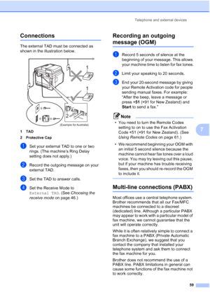 Page 71
Telephone and external devices59
7
Connections7
The external TAD must be connected as 
shown in the illustration below.
 
1TAD
2 Protective Cap
aSet your external TAD to one or two 
rings. (The machine’s Ring Delay 
setting does not apply.)
bRecord the outgoing message on your 
external TAD.
cSet the TAD to answer calls.
dSet the Receive Mode to 
External TAD. (See Choosing the 
receive mode  on page 46.)
Recording an outgoing 
message (OGM)7
aRecord 5 seconds of silence at the 
beginning of your...