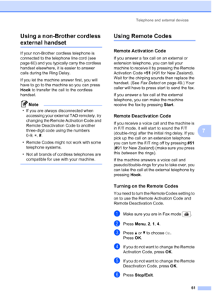 Page 73
Telephone and external devices61
7
Using a non-Brother cordless 
external handset7
If your non-Brother cordless telephone is 
connected to the telephone line cord (see 
page 60) and you typically carry the cordless 
handset elsewhere, it is easier to answer 
calls during the Ring Delay.
If you let the machine answer first, you will 
have to go to the machine so you can press 
Hook
 to transfer the call to the cordless 
handset.
Note
• If you are always disconnected when  accessing your external TAD...