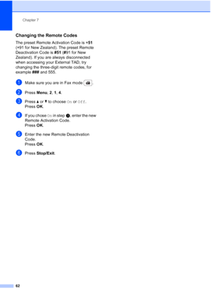Page 74
Chapter 7
62
Changing the Remote Codes7
The preset Remote Activation Code is  l51  
( l 91 for New Zealand). The preset Remote 
Deactivation Code is  #51 (# 91 for New 
Zealand). If you are always disconnected 
when accessing your External TAD, try 
changing the three-digit remote codes, for 
example  ### and 555.
aMake sure you are in Fax mode  .
bPress  Menu, 2, 1, 4 .
cPress  a or  b to choose  On or  Off .
Press OK.
dIf you chose  On in step c, enter the new 
Remote Activation Code.
Press OK.
eEnter...