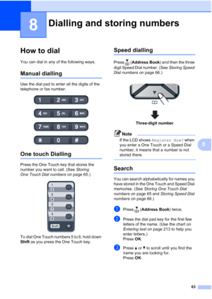 Page 75
63
8
8
How to dial8
You can dial in any of the following ways.
Manual dialling8
Use the dial pad to enter all the digits of the 
telephone or fax number.
 
One touch Dialling8
Press the One Touch key that stores the 
number you want to call. (See Storing 
One Touch Dial numbers  on page 65.)
 
To dial One Touch numbers 5 to 8, hold down 
Shift as you press the One Touch key.
Speed dialling8
Press ( Address Book ) and then the three 
digit Speed Dial number. (See  Storing Speed 
Dial numbers  on page...