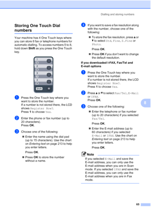 Page 77
Dialling and storing numbers65
8
Storing One Touch Dial 
numbers8
Your machine has 4 One Touch keys where 
you can store 8 fax or telephone numbers for 
automatic dialling. To access numbers 5 to 8, 
hold down 
Shift as you press the One Touch 
key.
 
aPress the One Touch key where you 
want to store the number.
If a number is not stored there, the LCD 
shows  Register Now? .
Press  1 to choose  Yes.
bEnter the phone or fax number (up to 
20 characters).
Press  OK.
cChoose one of the following:
„ Enter...