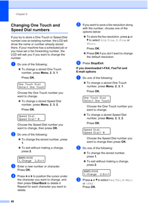 Page 80
Chapter 8
68
Changing One Touch and 
Speed Dial numbers8
If you try to store a One Touch or Speed Dial 
number over an existing number, the LCD will 
show the name or number already stored 
there. If your machine has a scheduled job or 
you have set a fax forwarding number, the 
LCD will ask you if you want to change the 
number.
aDo one of the following: „ To change a stored One Touch 
number, press  Menu, 2, 3,  1.
Press  OK.
 
OneTouchDial
Select One Touch
Choose the One Touch number you 
want to...