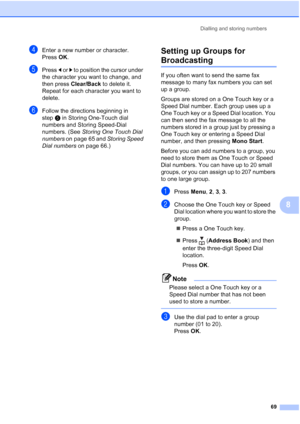 Page 81
Dialling and storing numbers69
8
dEnter a new number or character.
Press OK.
ePress  d or  c to position the cursor under 
the character you want to change, and 
then press  Clear/Back  to delete it.
Repeat for each character you want to 
delete.
fFollow the directions beginning in 
step e in Storing One-Touch dial 
numbers and Storing Speed-Dial 
numbers. (See  Storing One Touch Dial 
numbers  on page 65 and  Storing Speed 
Dial numbers  on page 66.)
Setting up Groups for 
Broadcasting8
If you often...