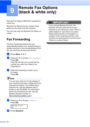 Page 84
72
9
Remote Fax Options ARE NOT available for 
colour fax.
Remote Fax Options let you receive faxes 
while you are away from the machine.
You can use only one Remote Fax Option at 
a time.
Fax Forwarding9
The Fax Forwarding feature lets you 
automatically forward your received faxes to 
another machine. If you choose Backup Print 
On, the machine will also print the fax.
aPress  Menu, 2, 5, 1 .
bPress  a or  b to choose  Fax Forward .
Press OK.
The LCD will ask you to enter the fax 
number you want your...