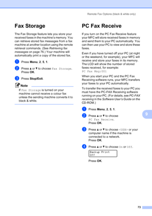 Page 85
Remote Fax Options (black & white only)73
9
Fax Storage9
The Fax Storage feature lets you store your 
received faxes in the machine’s memory. You 
can retrieve stored fax messages from a fax 
machine at another location using the remote 
retrieval commands. (See Retrieving fax 
messages  on page 76.) Your machine will 
automatically print a copy of the stored fax.
aPress  Menu, 2, 5,  1.
bPress  a or  b to choose  Fax Storage .
Press OK.
cPress  Stop/Exit .
Note
If Fax Storage  is turned on your...